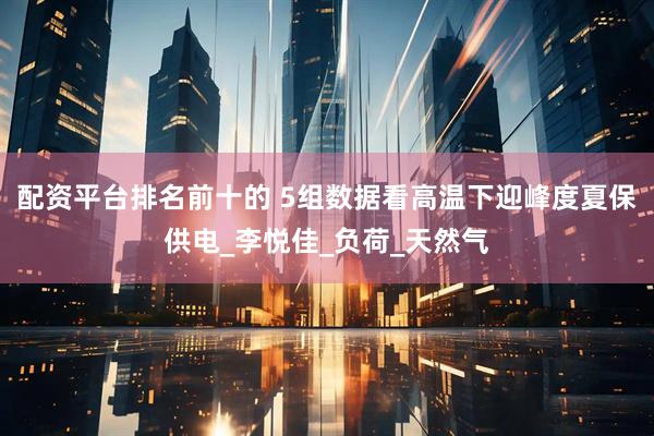 配资平台排名前十的 5组数据看高温下迎峰度夏保供电_李悦佳_负荷_天然气