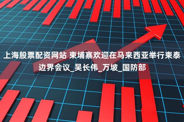 上海股票配资网站 柬埔寨欢迎在马来西亚举行柬泰边界会议_吴长伟_万坡_国防部
