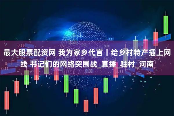 最大股票配资网 我为家乡代言丨给乡村特产插上网线 书记们的网络突围战_直播_驻村_河南