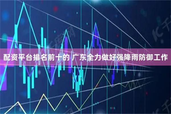配资平台排名前十的 广东全力做好强降雨防御工作