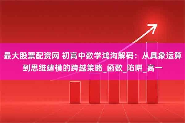 最大股票配资网 初高中数学鸿沟解码：从具象运算到思维建模的跨越策略_函数_陷阱_高一