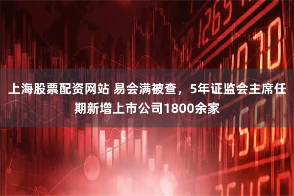上海股票配资网站 易会满被查，5年证监会主席任期新增上市公司1800余家