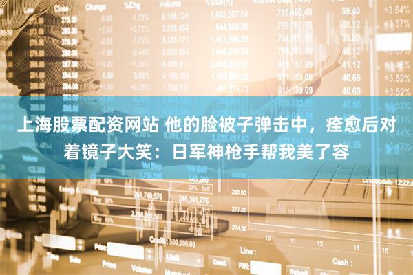 上海股票配资网站 他的脸被子弹击中，痊愈后对着镜子大笑：日军神枪手帮我美了容