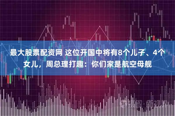 最大股票配资网 这位开国中将有8个儿子、4个女儿，周总理打趣：你们家是航空母舰