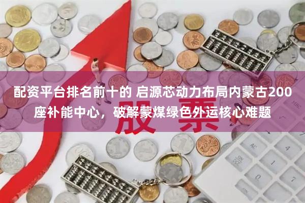 配资平台排名前十的 启源芯动力布局内蒙古200座补能中心，破解蒙煤绿色外运核心难题