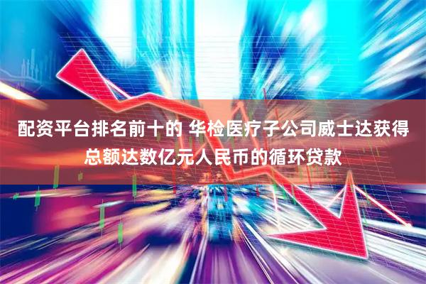 配资平台排名前十的 华检医疗子公司威士达获得总额达数亿元人民币的循环贷款