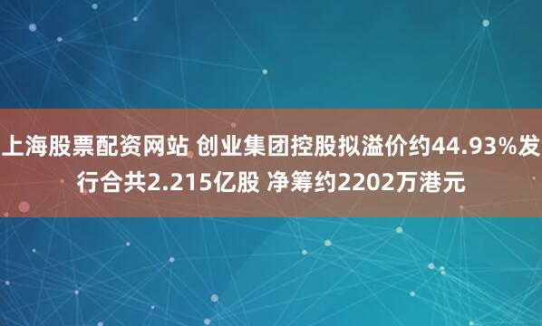 上海股票配资网站 创业集团控股拟溢价约44.93%发行合共2.215亿股 净筹约2202万港元