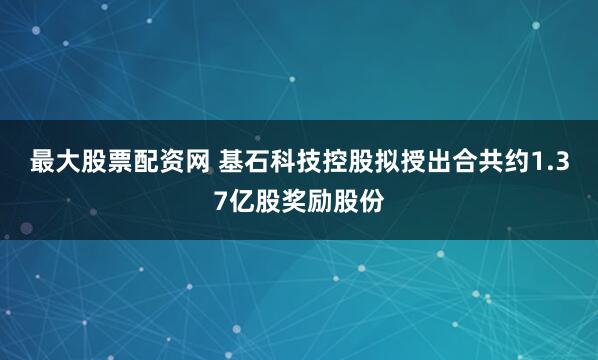 最大股票配资网 基石科技控股拟授出合共约1.37亿股奖励股份
