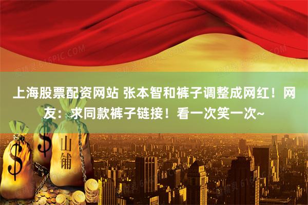 上海股票配资网站 张本智和裤子调整成网红！网友：求同款裤子链接！看一次笑一次~