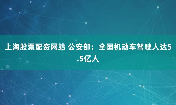 上海股票配资网站 公安部：全国机动车驾驶人达5.5亿人
