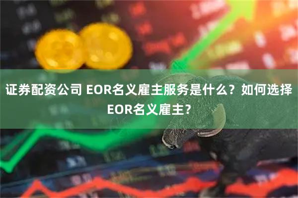 证券配资公司 EOR名义雇主服务是什么？如何选择EOR名义雇主？