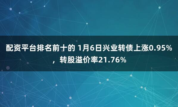 配资平台排名前十的 1月6日兴业转债上涨0.95%，转股溢价率21.76%